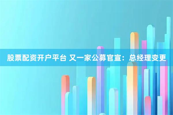 股票配资开户平台 又一家公募官宣：总经理变更