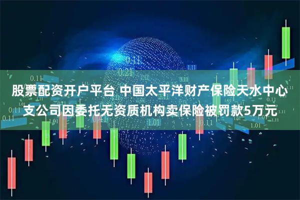 股票配资开户平台 中国太平洋财产保险天水中心支公司因委托无资质机构卖保险被罚款5万元