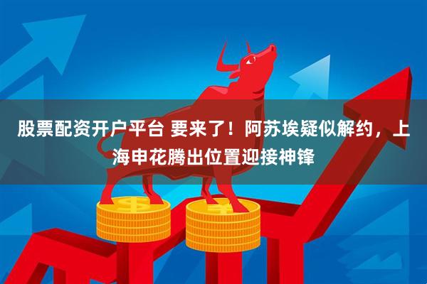 股票配资开户平台 要来了！阿苏埃疑似解约，上海申花腾出位置迎接神锋