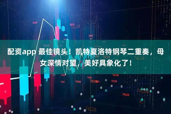 配资app 最佳镜头！凯特夏洛特钢琴二重奏，母女深情对望，美好具象化了！