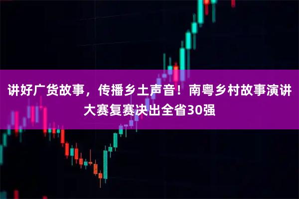 讲好广货故事，传播乡土声音！南粤乡村故事演讲大赛复赛决出全省30强