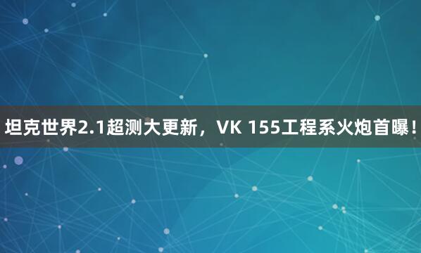 坦克世界2.1超测大更新，VK 155工程系火炮首曝！