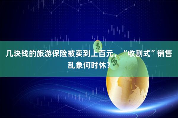 几块钱的旅游保险被卖到上百元，“收割式”销售乱象何时休？
