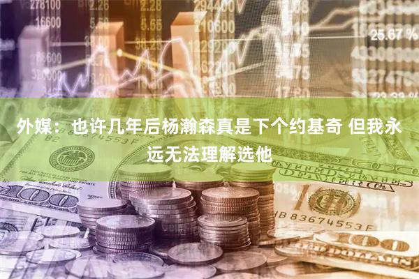 外媒：也许几年后杨瀚森真是下个约基奇 但我永远无法理解选他