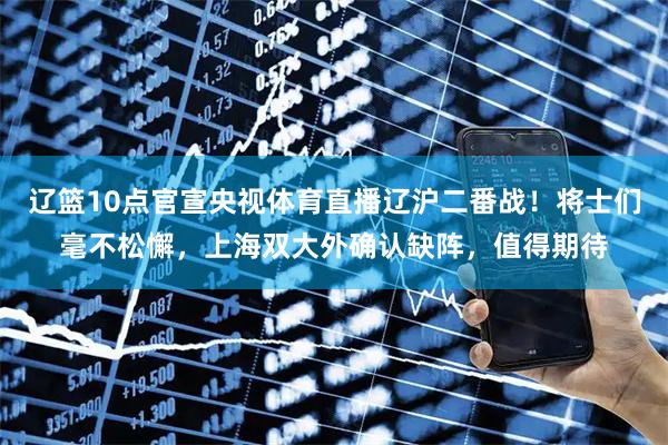 辽篮10点官宣央视体育直播辽沪二番战！将士们毫不松懈，上海双大外确认缺阵，值得期待