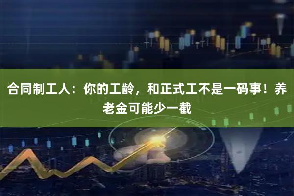 合同制工人：你的工龄，和正式工不是一码事！养老金可能少一截