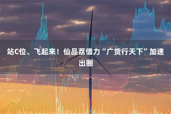站C位、飞起来！仙品荔借力“广货行天下”加速出圈