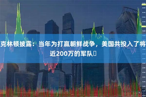 克林顿披露：当年为打赢朝鲜战争，美国共投入了将近200万的军队​