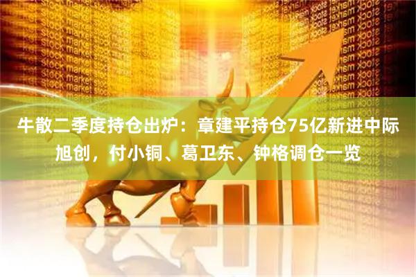 牛散二季度持仓出炉：章建平持仓75亿新进中际旭创，付小铜、葛卫东、钟格调仓一览