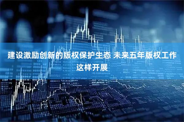 建设激励创新的版权保护生态 未来五年版权工作这样开展