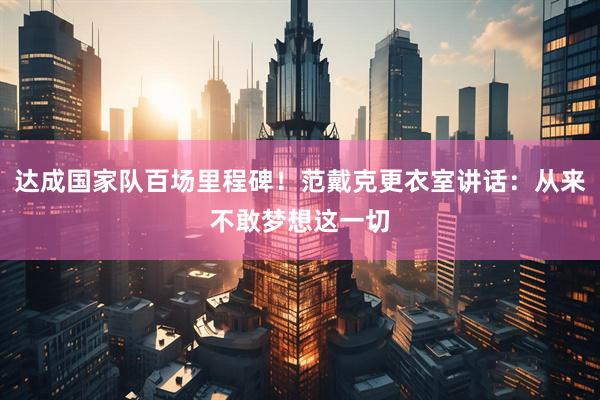 达成国家队百场里程碑！范戴克更衣室讲话：从来不敢梦想这一切