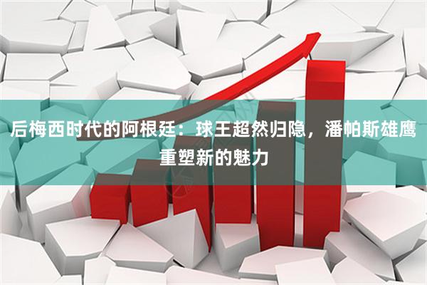后梅西时代的阿根廷：球王超然归隐，潘帕斯雄鹰重塑新的魅力